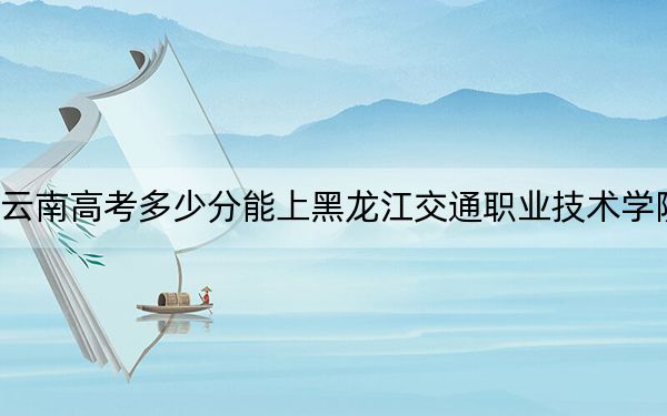 云南高考多少分能上黑龍江交通職業(yè)技術(shù)學(xué)院,？2024年文科最低426分 理科331分