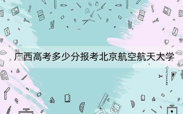 廣西高考多少分報考北京航空航天大學(xué)？附2022-2024年最低錄取分?jǐn)?shù)線