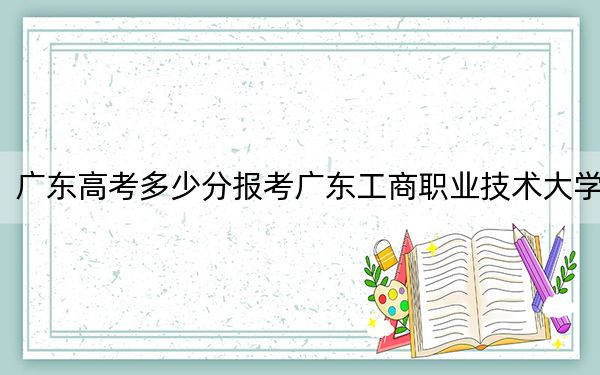廣東高考多少分報(bào)考廣東工商職業(yè)技術(shù)大學(xué),？附2022-2024年最低錄取分?jǐn)?shù)線