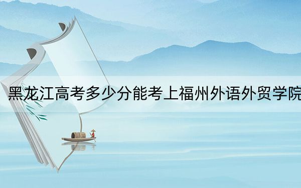 黑龍江高考多少分能考上福州外語外貿(mào)學(xué)院,？2024年歷史類最低414分 物理類最低362分