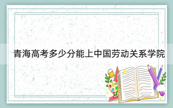 青海高考多少分能上中國勞動關(guān)系學(xué)院?2024年文科最低474分 理科最低411分