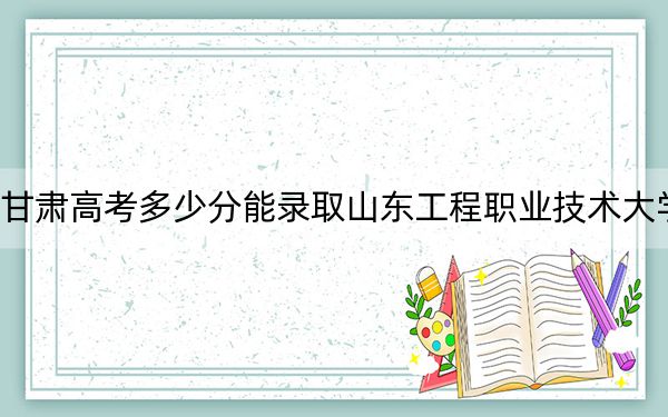 甘肅高考多少分能錄取山東工程職業(yè)技術(shù)大學(xué),？附2022-2024年最低錄取分?jǐn)?shù)線