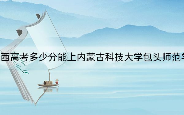 廣西高考多少分能上內(nèi)蒙古科技大學(xué)包頭師范學(xué)院？附2022-2024年最低錄取分?jǐn)?shù)線