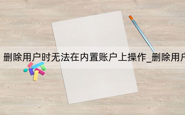 刪除用戶時(shí)無(wú)法在內(nèi)置賬戶上操作_刪除用戶
