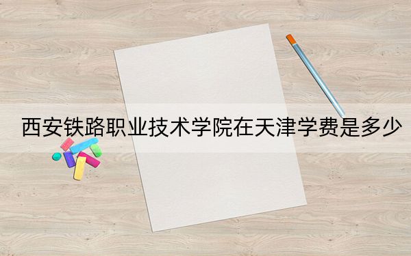 西安鐵路職業(yè)技術(shù)學(xué)院在天津?qū)W費(fèi)是多少,?招生計(jì)劃,?錄取分?jǐn)?shù)線是多少?