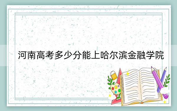 河南高考多少分能上哈爾濱金融學(xué)院,？2024年文科最低487分 理科467分