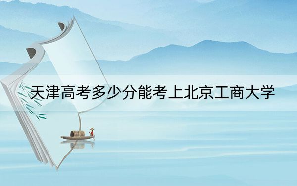 天津高考多少分能考上北京工商大學(xué)?2024年綜合錄取分597分