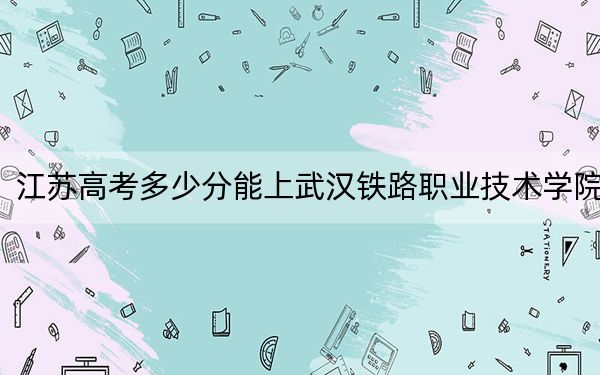 江蘇高考多少分能上武漢鐵路職業(yè)技術(shù)學院,?附2022-2024年最低錄取分數(shù)線