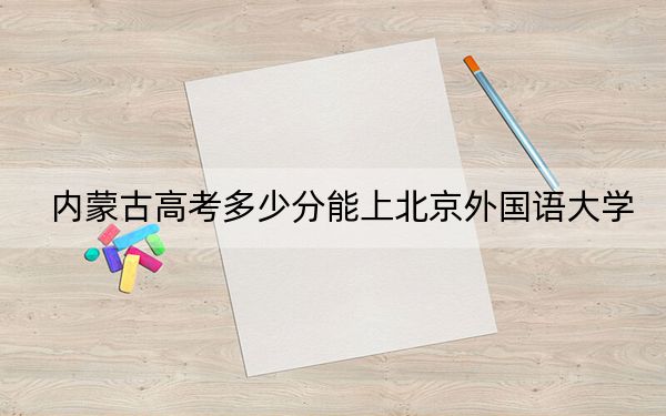 內(nèi)蒙古高考多少分能上北京外國語大學(xué),？附2022-2024年最低錄取分?jǐn)?shù)線