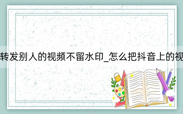 抖音怎樣轉(zhuǎn)發(fā)別人的視頻不留水印_怎么把抖音上的視頻去掉水印