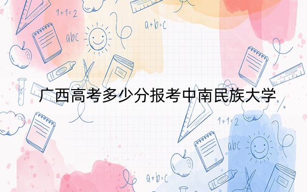 廣西高考多少分報考中南民族大學?2024年歷史類錄取分541分 物理類投檔線510分