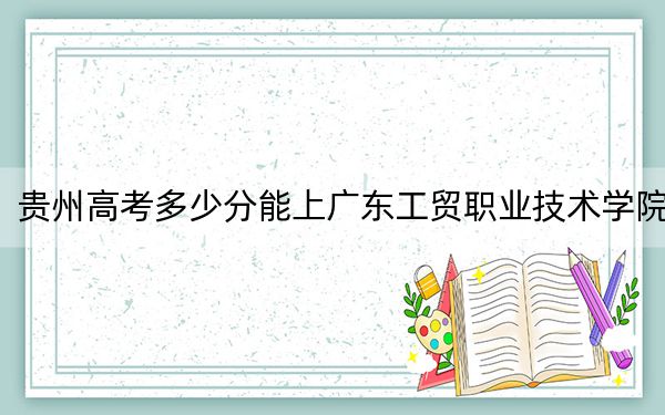 貴州高考多少分能上廣東工貿(mào)職業(yè)技術(shù)學(xué)院?2024年歷史類最低412分 物理類投檔線354分