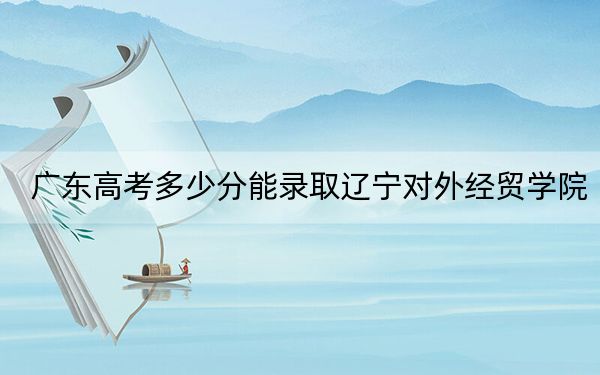 廣東高考多少分能錄取遼寧對(duì)外經(jīng)貿(mào)學(xué)院？附2022-2024年最低錄取分?jǐn)?shù)線
