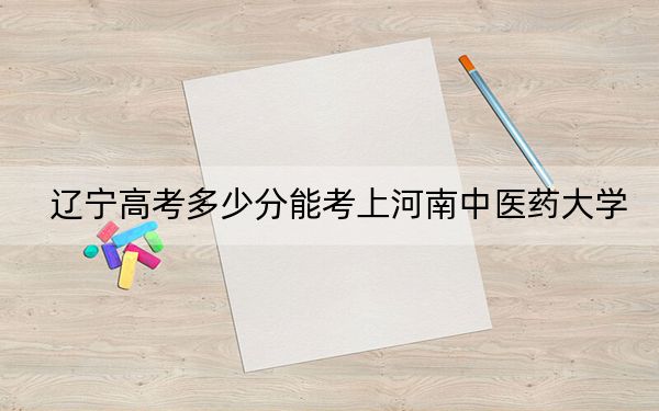 遼寧高考多少分能考上河南中醫(yī)藥大學？附2022-2024年院校最低投檔線
