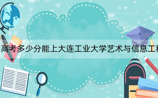 四川高考多少分能上大連工業(yè)大學(xué)藝術(shù)與信息工程學(xué)院,?2024年文科462分 理科最低463分