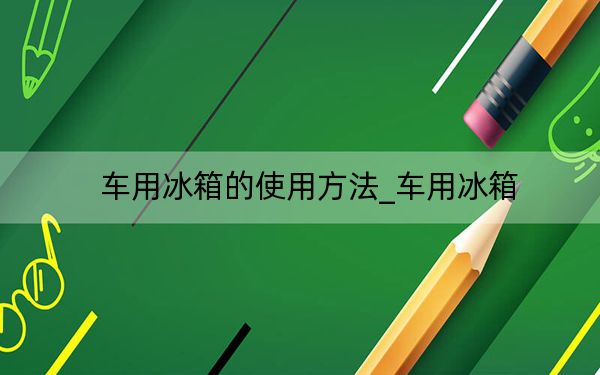 車用冰箱的使用方法_車用冰箱