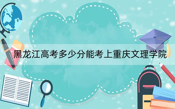 黑龍江高考多少分能考上重慶文理學(xué)院？附2022-2024年最低錄取分?jǐn)?shù)線