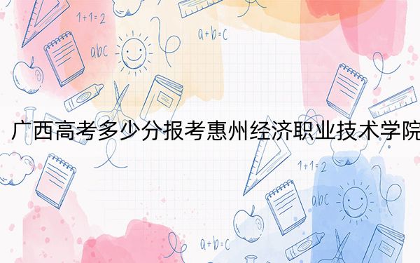 廣西高考多少分報考惠州經(jīng)濟職業(yè)技術(shù)學院,?附2022-2024年最低錄取分數(shù)線