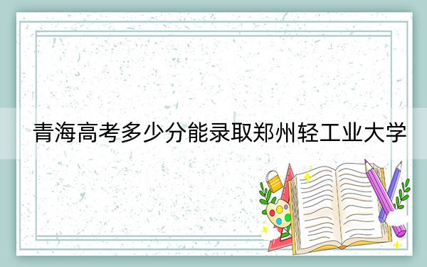 青海高考多少分能錄取鄭州輕工業(yè)大學(xué),？2024年文科錄取分440分 理科394分
