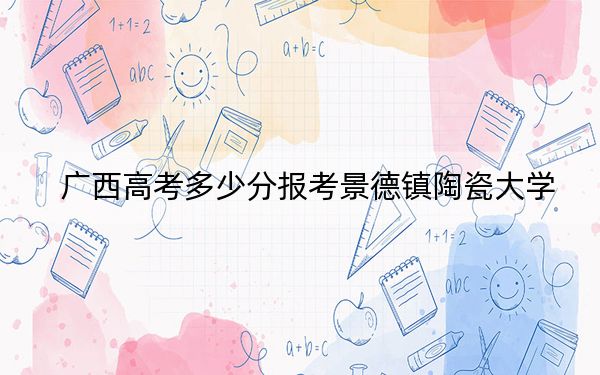 廣西高考多少分報(bào)考景德鎮(zhèn)陶瓷大學(xué),？附2022-2024年院校最低投檔線