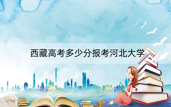 西藏高考多少分報(bào)考河北大學(xué)？附2022-2024年最低錄取分?jǐn)?shù)線
