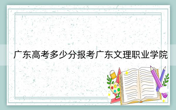 廣東高考多少分報考廣東文理職業(yè)學院,？附2022-2024年最低錄取分數線