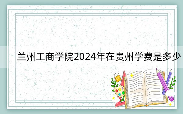 蘭州工商學(xué)院2024年在貴州學(xué)費是多少,?貴州考生2025年參考