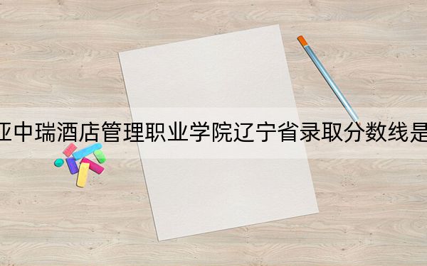 三亞中瑞酒店管理職業(yè)學(xué)院遼寧省錄取分?jǐn)?shù)線是多少,?2025年遼寧考生參考
