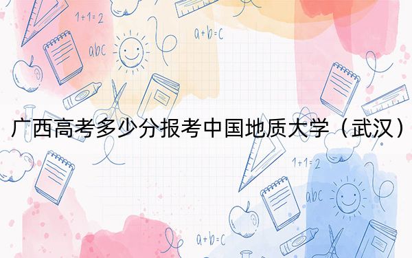 廣西高考多少分報(bào)考中國(guó)地質(zhì)大學(xué)（武漢）,？附2022-2024年最低錄取分?jǐn)?shù)線