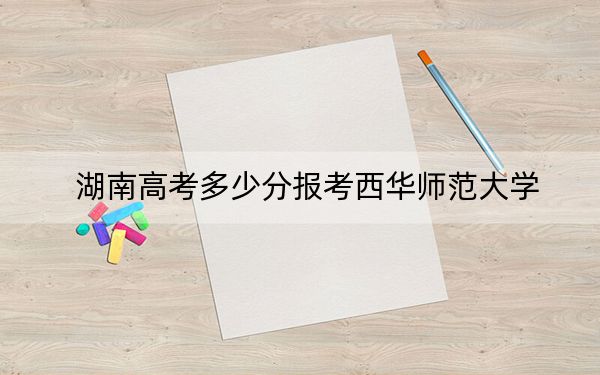 湖南高考多少分報考西華師范大學(xué),？2024年歷史類錄取分506分 物理類最低493分