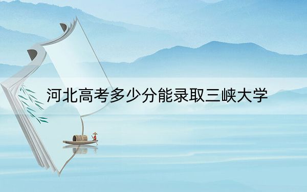 河北高考多少分能錄取三峽大學(xué)？附2022-2024年院校投檔線