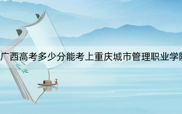廣西高考多少分能考上重慶城市管理職業(yè)學(xué)院,?附2022-2024年最低錄取分?jǐn)?shù)線