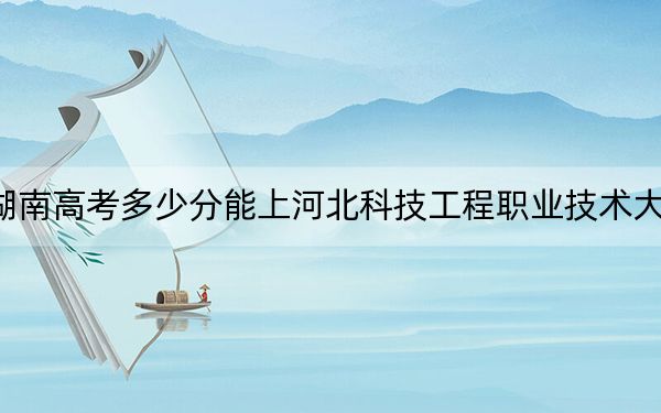 湖南高考多少分能上河北科技工程職業(yè)技術大學,？附2022-2024年最低錄取分數(shù)線