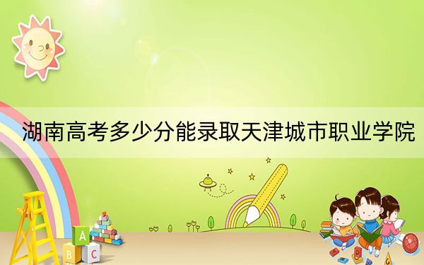 湖南高考多少分能錄取天津城市職業(yè)學(xué)院,?2024年歷史類投檔線412分 物理類投檔線404分
