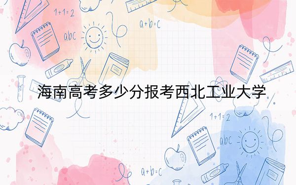海南高考多少分報考西北工業(yè)大學(xué)？2024年綜合733分