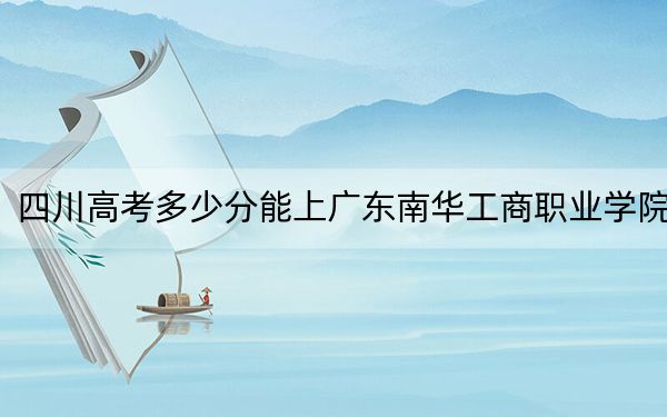 四川高考多少分能上廣東南華工商職業(yè)學(xué)院？2024年文科最低407分 理科最低425分