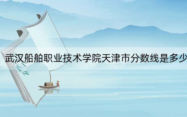 武漢船舶職業(yè)技術(shù)學(xué)院天津市分?jǐn)?shù)線是多少,？2025年天津考生參考