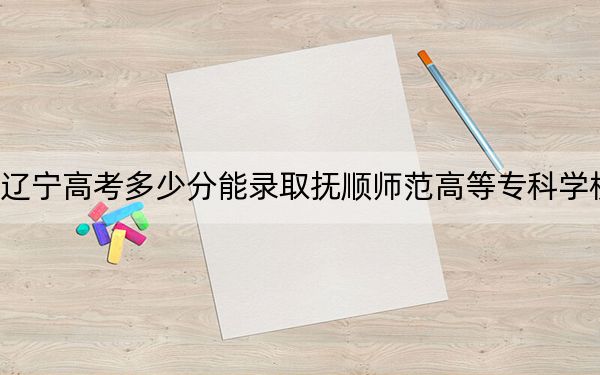 遼寧高考多少分能錄取撫順師范高等專(zhuān)科學(xué)校？2024年歷史類(lèi)投檔線178分 物理類(lèi)286分