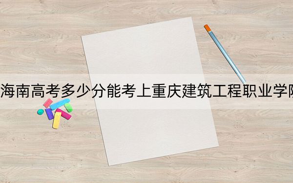 海南高考多少分能考上重慶建筑工程職業(yè)學(xué)院,？附2022-2024年最低錄取分?jǐn)?shù)線