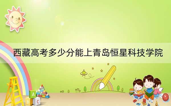 西藏高考多少分能上青島恒星科技學(xué)院,?附2022-2024年最低錄取分?jǐn)?shù)線