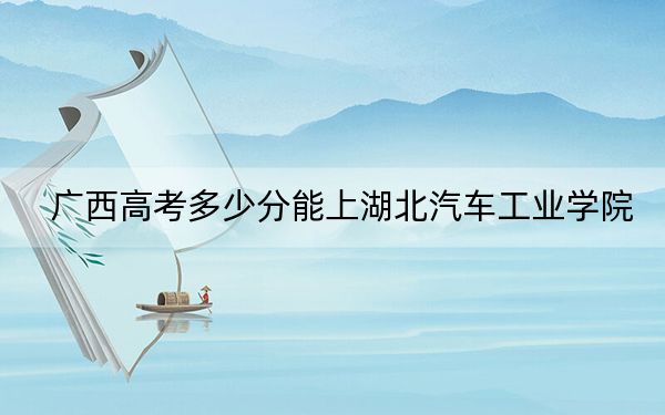 廣西高考多少分能上湖北汽車工業(yè)學院,？附2022-2024年最低錄取分數(shù)線