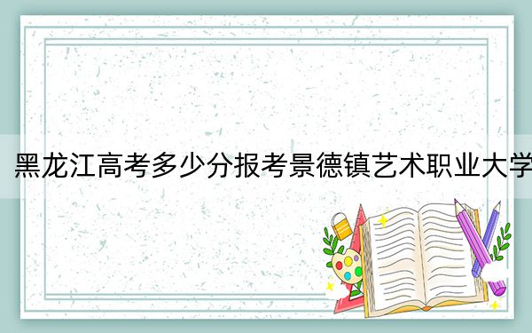 黑龍江高考多少分報(bào)考景德鎮(zhèn)藝術(shù)職業(yè)大學(xué),？附2022-2024年最低錄取分?jǐn)?shù)線