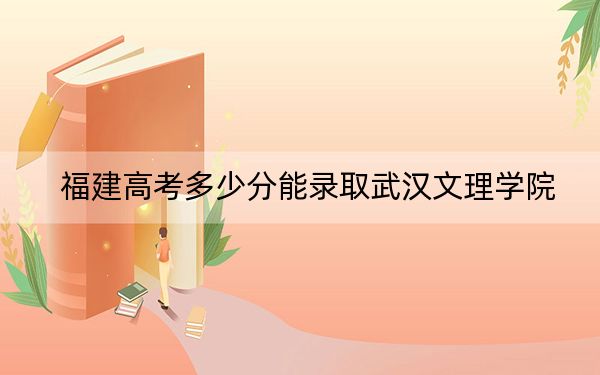 福建高考多少分能錄取武漢文理學院,？2024年歷史類錄取分449分 物理類投檔線487分