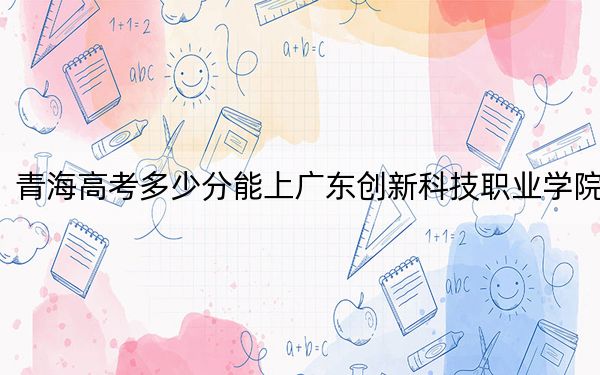 青海高考多少分能上廣東創(chuàng)新科技職業(yè)學院,？附2022-2024年最低錄取分數(shù)線