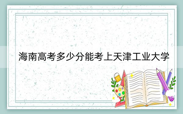 海南高考多少分能考上天津工業(yè)大學(xué),?附2022-2024年最低錄取分?jǐn)?shù)線