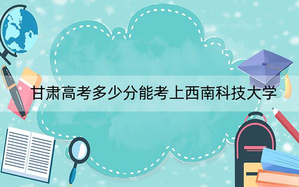 甘肅高考多少分能考上西南科技大學(xué)？附2022-2024年最低錄取分?jǐn)?shù)線