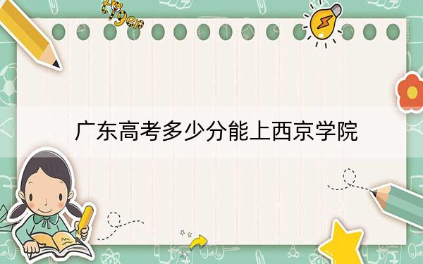 廣東高考多少分能上西京學(xué)院,?2024年歷史類錄取分472分 物理類最低483分