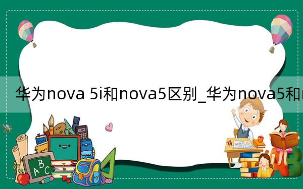 華為nova 5i和nova5區(qū)別_華為nova5和nova5i區(qū)別