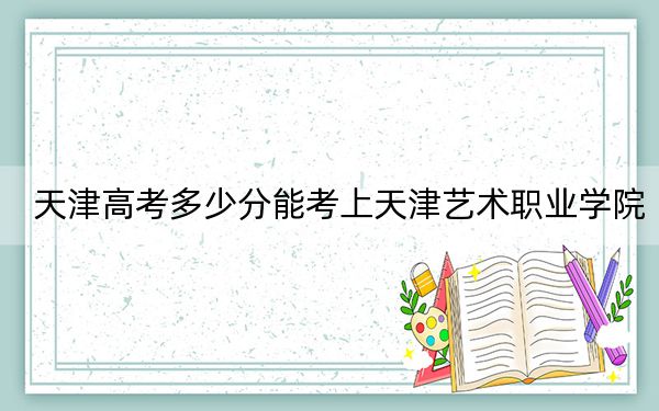 天津高考多少分能考上天津藝術(shù)職業(yè)學(xué)院,？附2022-2024年最低錄取分?jǐn)?shù)線
