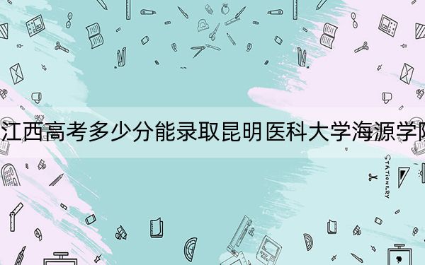 江西高考多少分能錄取昆明醫(yī)科大學(xué)海源學(xué)院,？附2022-2024年最低錄取分數(shù)線